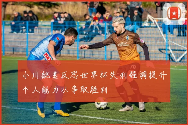 小川航基反思世界杯失利强调提升个人能力以争取胜利