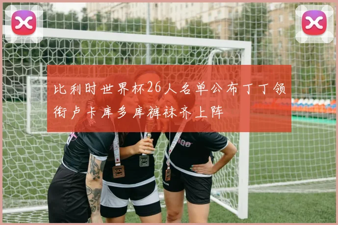 比利时世界杯26人名单公布丁丁领衔卢卡库多库裤袜齐上阵