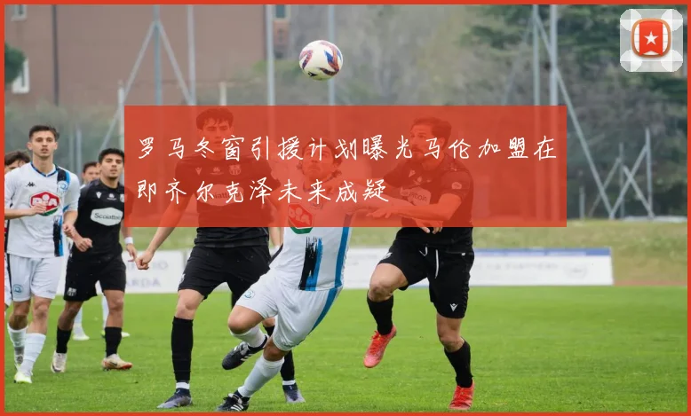 罗马冬窗引援计划曝光马伦加盟在即齐尔克泽未来成疑