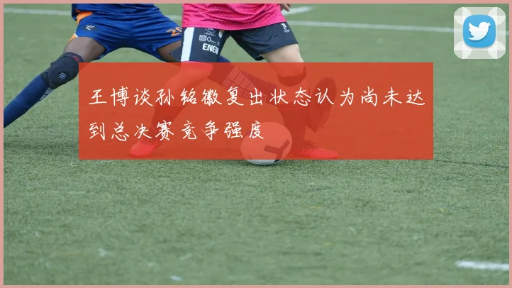 王博谈孙铭徽复出状态认为尚未达到总决赛竞争强度