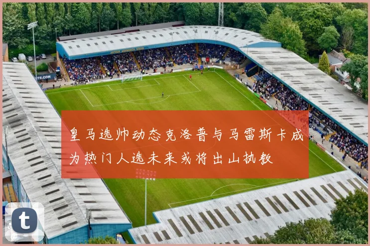 皇马选帅动态克洛普与马雷斯卡成为热门人选未来或将出山执教