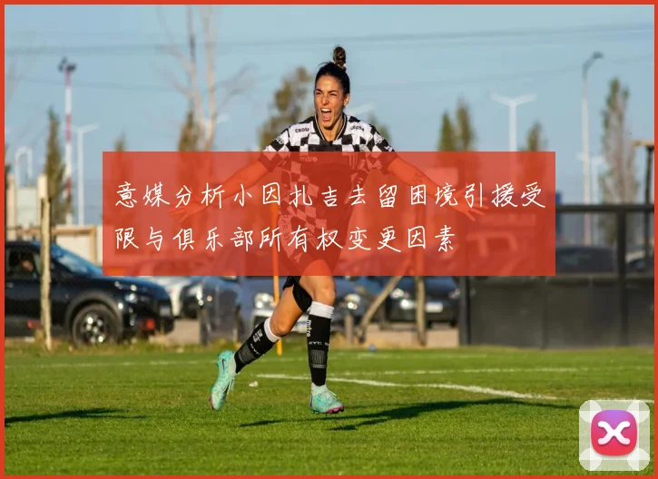 意媒分析小因扎吉去留困境引援受限与俱乐部所有权变更因素