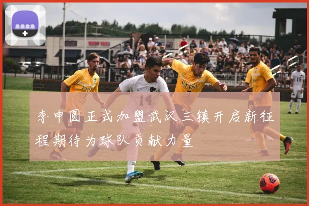 李申圆正式加盟武汉三镇开启新征程期待为球队贡献力量