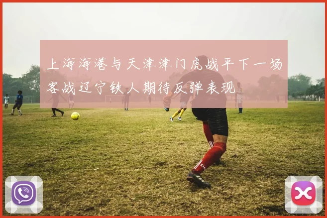 上海海港与天津津门虎战平下一场客战辽宁铁人期待反弹表现