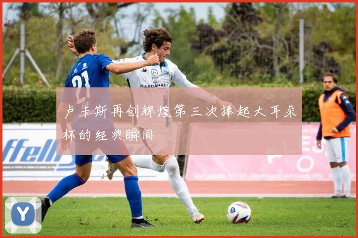 卢卡斯再创辉煌第三次捧起大耳朵杯的经典瞬间