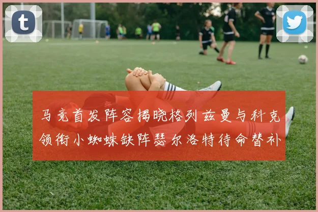 马竞首发阵容揭晓格列兹曼与科克领衔小蜘蛛缺阵瑟尔洛特待命替补