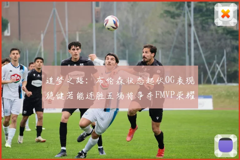 追梦之路：布伦森状态起伏OG表现稳健若能连胜五场将争夺FMVP荣耀