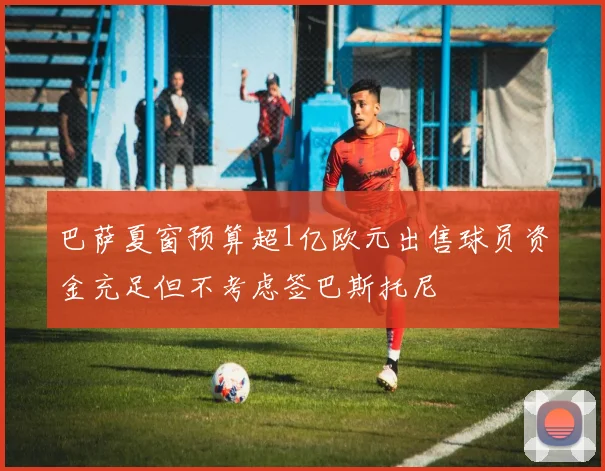 巴萨夏窗预算超1亿欧元出售球员资金充足但不考虑签巴斯托尼