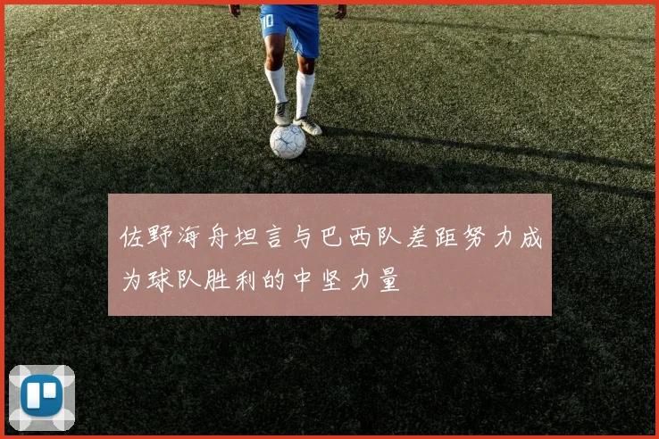 佐野海舟坦言与巴西队差距努力成为球队胜利的中坚力量