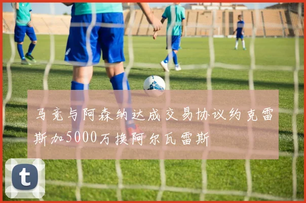 马竞与阿森纳达成交易协议约克雷斯加5000万换阿尔瓦雷斯